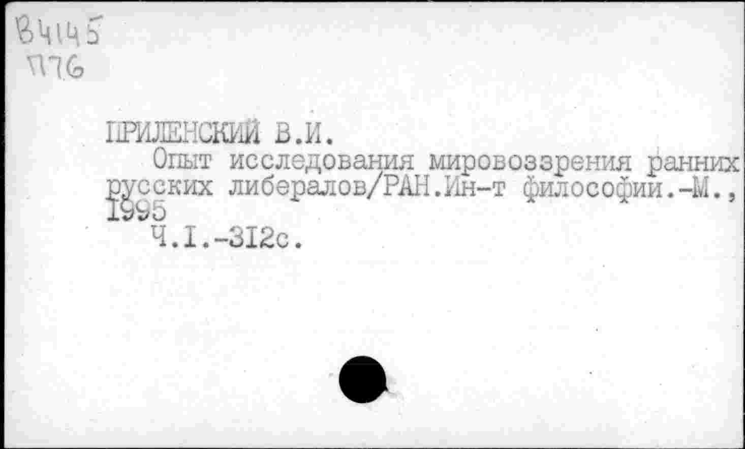 ﻿пи
ПРИЛЕНСКИЙ В.И.
Опыт исследования мировоззрения ранних 5Й§КИХ либеРалов//р^ • Ин-Т Философии. -М.,
4.1.-312с.